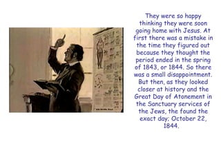 They were so happy thinking they were soon going home with Jesus. At first there was a mistake in the time they figured out because they thought the period ended in the spring of 1843, or 1844. So there was a small disappointment. But then, as they looked closer at history and the Great Day of Atonement in the Sanctuary services of the Jews, the found the exact day; October 22, 1844.  