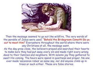 Then the message seemed to go out like wildfire. The very words of the parable of Jesus were used; “Behold the Bridegroom Cometh! Go ye out to meet Him!” Everywhere throughout the world where there were any Christians at all, the message went. 
As the day grew close, the believers prayed and searched their hearts to make sure they had put away every sin and made right every wrong deed to their families and neighbors. With solemn joy they gathered to await His coming. The hours were spend in quietness and prayer. No one ever made „ascension robes‟ as some say, nor did anyone climb up in trees or such either. These are false stories.  