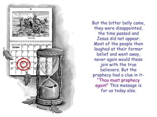 But the bitter belly came, they were disappointed, the time passed and Jesus did not appear. Most of the people then laughed at their former belief and went away, never again would these join with the true believers. But the prophecy had a clue in it- “Thou must prophecy again!” This message is for us today also.  