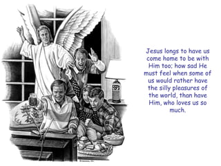 Jesus longs to have us come home to be with Him too; how sad He must feel when some of us would rather have the silly pleasures of the world, than have Him, who loves us so much.  