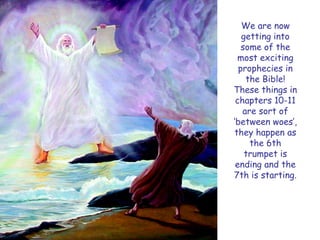 We are now getting into some of the most exciting prophecies in the Bible! These things in chapters 10-11 are sort of „between woes‟, they happen as the 6th trumpet is ending and the 7th is starting.  