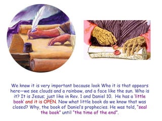 We know it is very important because look Who it is that appears here—we see clouds and a rainbow, and a face like the sun. Who is it? It is Jesus; just like in Rev. 1 and Daniel 10. He has a „little book‟ and it is OPEN. Now what little book do we know that was closed? Why, the book of Daniel‟s prophecies. He was told, “seal the book” until “the time of the end”.  