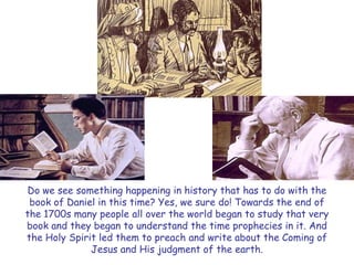 Do we see something happening in history that has to do with the book of Daniel in this time? Yes, we sure do! Towards the end of the 1700s many people all over the world began to study that very book and they began to understand the time prophecies in it. And the Holy Spirit led them to preach and write about the Coming of Jesus and His judgment of the earth.  