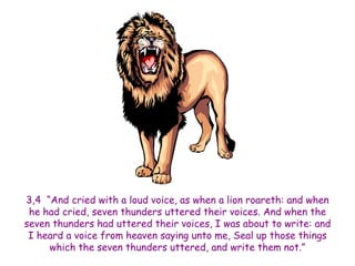 3,4 “And cried with a loud voice, as when a lion roareth: and when he had cried, seven thunders uttered their voices. And when the seven thunders had uttered their voices, I was about to write: and I heard a voice from heaven saying unto me, Seal up those things which the seven thunders uttered, and write them not.”  