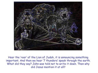 Hear the „roar‟ of the Lion of Judah, it is announcing something important. And then we hear „7 thunders‟ speak through the earth. What did they say? John was told not to write it down. Then why did Jesus mention it at all?  