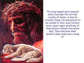 The loyal angels were amazed when they saw the terrible cruelty of Satan, in how he treated Jesus. He was proven to be wicked in their eyes forever more; never again would any of them believe Satan‘s lies about God. They had seen what Satan‘s ideas really were made of.  