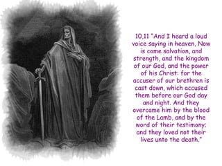 10,11 ―And I heard a loud voice saying in heaven, Now is come salvation, and strength, and the kingdom of our God, and the power of his Christ: for the accuser of our brethren is cast down, which accused them before our God day and night. And they overcame him by the blood of the Lamb, and by the word of their testimony; and they loved not their lives unto the death.‖  