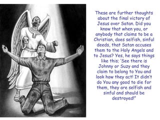 These are further thoughts about the final victory of Jesus over Satan. Did you know that when you, or anybody that claims to be a Christian, does selfish, sinful deeds, that Satan accuses them to the Holy Angels and to Jesus? Yes, he says things like this; ‗See there is Johnny or Suzy and they claim to belong to You and look how they act! It didn‘t do You any good to die for them, they are selfish and sinful and should be destroyed!‖  