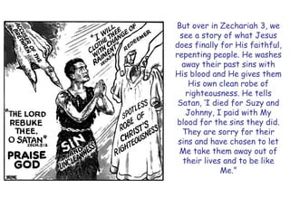 But over in Zechariah 3, we see a story of what Jesus does finally for His faithful, repenting people. He washes away their past sins with His blood and He gives them His own clean robe of righteousness. He tells Satan, ‗I died for Suzy and Johnny, I paid with My blood for the sins they did. They are sorry for their sins and have chosen to let Me take them away out of their lives and to be like Me.‖  