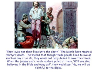 ‗They loved not their lives unto the death‘. ‗The Death‘ here means a martyr‘s death. This means that though these people liked to live as much as any of us do, they would not deny Jesus to save their lives. When the judges and church leaders yelled at them, ‗Will you stop believing in the Bible and obey us?‘, they would say, ‗No, we will be faithful to the Bible‘.  