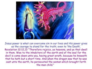 Jesus power is what can overcome sin in our lives and His power gives us the courage to stand for the truth; even to ‗the Death‘. 
Revelation 12:12,13 ―Therefore rejoice, ye heavens, and ye that dwell in them. Woe to the inhabiters of the earth and of the sea! for the devil is come down unto you, having great wrath, because he knoweth that he hath but a short time. And when the dragon saw that he was cast unto the earth, he persecuted the woman which brought forth the man child.‖  