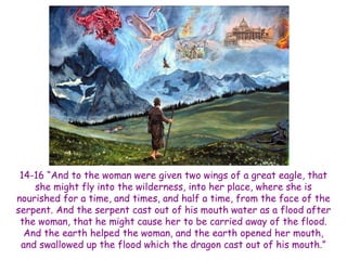 14-16 ―And to the woman were given two wings of a great eagle, that she might fly into the wilderness, into her place, where she is nourished for a time, and times, and half a time, from the face of the serpent. And the serpent cast out of his mouth water as a flood after the woman, that he might cause her to be carried away of the flood. And the earth helped the woman, and the earth opened her mouth, and swallowed up the flood which the dragon cast out of his mouth.‖  