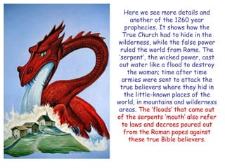 Here we see more details and another of the 1260 year prophecies. It shows how the True Church had to hide in the wilderness, while the false power ruled the world from Rome. The ‗serpent‘, the wicked power, cast out water like a flood to destroy the woman; time after time armies were sent to attack the true believers where they hid in the little-known places of the world, in mountains and wilderness areas. The ‗floods‘ that came out of the serpents ‗mouth‘ also refer to laws and decrees poured out from the Roman popes against these true Bible believers.  