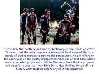 This is how the ‗earth helped‘ her by swallowing up the floods of water; It meant that the wilderness areas allowed at least some of the true people of God to manage to survive the persecution. Also it refers to the opening up of the mostly unpopulated Americas at that time, where many persecuted people were able to flee away from the Roman power and be safe to practice their Bible faith. How thrilling to see all this history written down before any of it had happened!  
