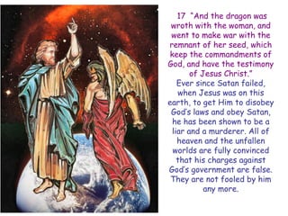17 ―And the dragon was wroth with the woman, and went to make war with the remnant of her seed, which keep the commandments of God, and have the testimony of Jesus Christ.‖ 
Ever since Satan failed, when Jesus was on this earth, to get Him to disobey God‘s laws and obey Satan, he has been shown to be a liar and a murderer. All of heaven and the unfallen worlds are fully convinced that his charges against God‘s government are false. They are not fooled by him any more.  