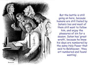 But the battle is still going on here, because humans are still fooled by Satan‘s lies and most of them still want to follow him, and enjoy the pleasures of sin for a season. Satan has ‗great wrath‘, because he know his days are numbered by the same Holy Power that said to Belshazzar, ‗thou art numbered and found wanting‘.  