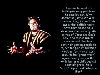 Even so, he wants to destroy as many people as he possibly can. Why doesn‘t he just quit? Well, for one thing, he can‘t; his own sinful, selfish heart drives him on and on in wickedness and cruelty. His hatred of Jesus and God‘s Law, also causes him to seek to hurt the dear Savior by getting people to reject the plan of salvation provided for them at such cost. He has ‗great wrath‘ against everybody in the world but especially against a certain group, he is ‗wroth‘, super-mad! Who are they?  