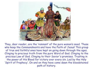 They, dear reader, are the ‗remnant‘ of the pure woman‘s seed. Those who keep the Commandments and have the Faith of Jesus! This group of true and faithful ones have kept on going down through the ages. Clinging to precious truth from the pure Word of God. Clinging to the precious Law of God. Clinging to their Savior's promises. Trusting in the power of His Blood for victory over every sin. Led by the Holy ‗Spirit of Prophecy‘. On and on they have come down the bloodstained path of history.  