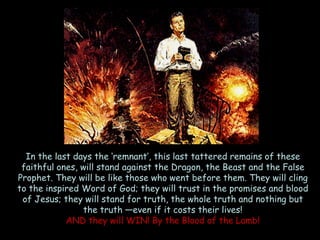In the last days the ‗remnant‘, this last tattered remains of these faithful ones, will stand against the Dragon, the Beast and the False Prophet. They will be like those who went before them. They will cling to the inspired Word of God; they will trust in the promises and blood of Jesus; they will stand for truth, the whole truth and nothing but the truth —even if it costs their lives! 
AND they will WIN! By the Blood of the Lamb!  