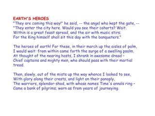 EARTH'S HEROES 
"They are coming this way!" he said, -- the angel who kept the gate, -- 
"They enter the city here. Would you see their cohorts? Wait. 
Within is a great feast spread, and the air with music stirs; 
For the King himself shall sit this day with the banqueters." 
The heroes of earth! For these, in their march up the aisles of palm, 
I would wait: from within came forth the surge of a swelling psalm. 
At thought of the nearing hosts, I shrank in awesome dread – 
Chief captains and mighty men, who should pass with their martial tread. 
Then, slowly, out of the mists up the way whence I looked to see, 
With glory along their crests, and light on their panoply, 
The warriors, splendor-shod, with whose names Time's annals ring – 
Came a bank of pilgrims; worn as from years of journeying.  