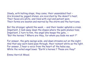 Slowly, with halting steps, they come; their unsandaled feet – 
Are bruised by jagged stones, are scorched by the desert's heat; 
Their faces are white, and lined with vigil and patient pain; 
Their forms are beaten and marred by the storm and the hurricane; 
But the stronger uphold the week -- and their leader upholds a cross. 
Impatient, I look away down the slopes where the palm plumes toss; 
Impatient, I turn to him, the angel who keeps the gate, -- 
"But the heroes ? Where are they, for whom you bade me wait ?" 
For answer, the gate swings wide, and dawn streams out on the night; 
And that way-worn band pass through, their raiment white as the light. 
For answer, I hear a voice from the heart of the halos say, 
While the veiled angel bows: "Earth's heroes ? These are they!" 
Emma Herrick Weed.  