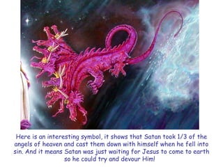 Here is an interesting symbol, it shows that Satan took 1/3 of the angels of heaven and cast them down with himself when he fell into sin. And it means Satan was just waiting for Jesus to come to earth so he could try and devour Him!  
