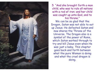 5 ―And she brought forth a man child, who was to rule all nations with a rod of iron: and her child was caught up unto God, and to his throne.‖ 
We can be so glad that the Dragon, Satan was not able to eat up Jesus; He defeated Satan and now shares the Throne of the Universe. The Dragon also is a symbol of the power of Rome, which Satan worked through to try and kill Jesus even when He was just a baby. This chapter goes back and forth between what the pure Woman is doing and what the cruel dragon is doing.  