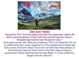 1260 DAY/ YEARS 
Revelation 12:6 ―And the woman fled into the wilderness, where she hath a place prepared of God, that they should feed her there a thousand two hundred and threescore days.‖ 
Here again we see the 1260-year prophecy. This is so important for us to understand, that Jesus repeated it in the prophecies of Daniel and John, seven different times! This is the terrible time that millions of true believers died for their faith in the Dark Ages of Rome‘s persecution. When Satan worked through Rome, it is also called the ‗dragon‘ and the ‗serpent‘.  