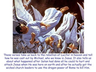 These verses take us back to the rebellion of Lucifer in heaven and tell how he was cast out by Michael, who we know is Jesus. It also tells us about what happened after Satan had done all he could to hurt and attack Jesus when He was here on earth and after he actually got the wicked church leaders to use the dragon power of Rome to kill Him.  