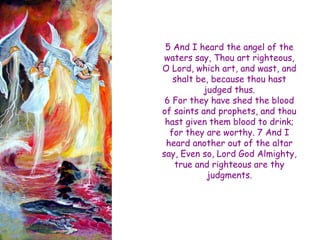 5 And I heard the angel of the waters say, Thou art righteous, O Lord, which art, and wast, and shalt be, because thou hast judged thus. 6 For they have shed the blood of saints and prophets, and thou hast given them blood to drink; for they are worthy. 7 And I heard another out of the altar say, Even so, Lord God Almighty, true and righteous are thy judgments.  