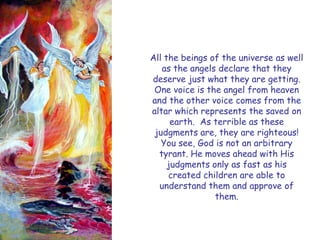 All the beings of the universe as well as the angels declare that they deserve just what they are getting. One voice is the angel from heaven and the other voice comes from the altar which represents the saved on earth. As terrible as these judgments are, they are righteous! You see, God is not an arbitrary tyrant. He moves ahead with His judgments only as fast as his created children are able to understand them and approve of them.  