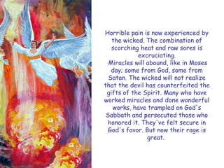 Horrible pain is now experienced by the wicked. The combination of scorching heat and raw sores is excruciating. 
Miracles will abound, like in Moses day; some from God, some from Satan. The wicked will not realize that the devil has counterfeited the gifts of the Spirit. Many who have worked miracles and done wonderful works, have trampled on God's Sabbath and persecuted those who honored it. They've felt secure in God's favor. But now their rage is great.  