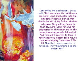 Concerning the disobedient, Jesus said, "Not every one that saith unto me, Lord, Lord, shall enter into the kingdom of heaven; but he that doeth the will of My Father which is in heaven. Many will say to me in that day, Lord, Lord, have we not prophesied in Thy name? and in Thy name done many wonderful works? And then will I profess to them, I never knew you: depart from me, ye that work iniquity." Matthew 7:21- 23. Now their true character is revealed. They "blaspheme God and repent not."  