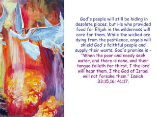 God's people will still be hiding in desolate places, but He who provided food for Elijah in the wilderness will care for them. While the wicked are dying from the pestilence, angels will shield God's faithful people and supply their wants. God's promise is - "When the poor and needy seek water, and there is none, and their tongue faileth for thirst, I the lord will hear them, I the God of Israel will not forsake them." Isaiah 33:15,16; 41:17.  