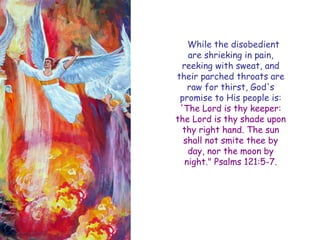 While the disobedient are shrieking in pain, reeking with sweat, and their parched throats are raw for thirst, God's promise to His people is: 'The Lord is thy keeper: the Lord is thy shade upon thy right hand. The sun shall not smite thee by day, nor the moon by night." Psalms 121:5-7.  