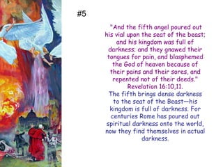"And the fifth angel poured out his vial upon the seat of the beast; and his kingdom was full of darkness; and they gnawed their tongues for pain, and blasphemed the God of heaven because of their pains and their sores, and repented not of their deeds." Revelation 16:10,11. 
The fifth brings dense darkness to the seat of the Beast—his kingdom is full of darkness. For centuries Rome has poured out spiritual darkness onto the world, now they find themselves in actual darkness. 
#5  