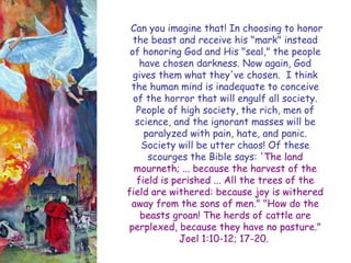Can you imagine that! In choosing to honor the beast and receive his "mark" instead of honoring God and His "seal," the people have chosen darkness. Now again, God gives them what they've chosen. I think the human mind is inadequate to conceive of the horror that will engulf all society. People of high society, the rich, men of science, and the ignorant masses will be paralyzed with pain, hate, and panic. Society will be utter chaos! Of these scourges the Bible says: 'The land mourneth; ... because the harvest of the field is perished ... All the trees of the field are withered: because joy is withered away from the sons of men." "How do the beasts groan! The herds of cattle are perplexed, because they have no pasture." Joel 1:10-12; 17-20.  