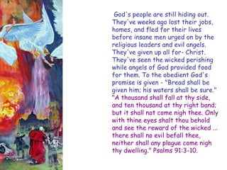 God's people are still hiding out. They've weeks ago lost their jobs, homes, and fled for their lives before insane men urged on by the religious leaders and evil angels. They've given up all for- Christ. They've seen the wicked perishing while angels of God provided food for them. To the obedient God's promise is given - "Bread shall be given him; his waters shall be sure." "A thousand shall fall at thy side, and ten thousand at thy right band; but it shall not come nigh thee. Only with thine eyes shalt thou behold and see the reward of the wicked ... there shall no evil befall thee, neither shall any plague come nigh thy dwelling." Psalms 91:3-10.  
