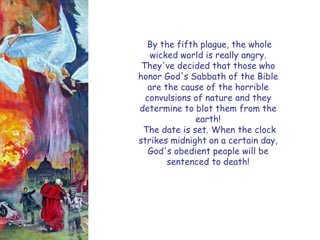 By the fifth plague, the whole wicked world is really angry. They've decided that those who honor God's Sabbath of the Bible are the cause of the horrible convulsions of nature and they determine to blot them from the earth! 
The date is set. When the clock strikes midnight on a certain day, God's obedient people will be sentenced to death!  