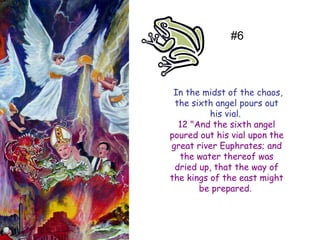In the midst of the chaos, the sixth angel pours out his vial. 
12 "And the sixth angel poured out his vial upon the great river Euphrates; and the water thereof was dried up, that the way of the kings of the east might be prepared. 
#6  