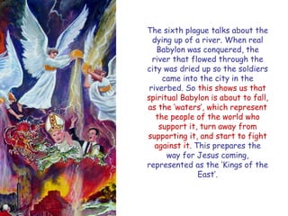 The sixth plague talks about the dying up of a river. When real Babylon was conquered, the river that flowed through the city was dried up so the soldiers came into the city in the riverbed. So this shows us that spiritual Babylon is about to fall, as the „waters‟, which represent the people of the world who support it, turn away from supporting it, and start to fight against it. This prepares the way for Jesus coming, represented as the „Kings of the East‟.  