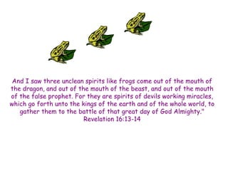 And I saw three unclean spirits like frogs come out of the mouth of the dragon, and out of the mouth of the beast, and out of the mouth of the false prophet. For they are spirits of devils working miracles, which go forth unto the kings of the earth and of the whole world, to gather them to the battle of that great day of God Almighty." Revelation 16:13-14  