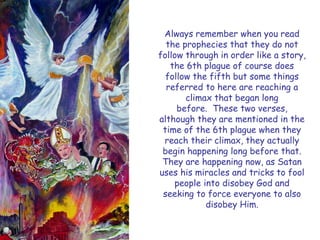 Always remember when you read the prophecies that they do not follow through in order like a story, the 6th plague of course does follow the fifth but some things referred to here are reaching a climax that began long before. These two verses, although they are mentioned in the time of the 6th plague when they reach their climax, they actually begin happening long before that. They are happening now, as Satan uses his miracles and tricks to fool people into disobey God and seeking to force everyone to also disobey Him.  