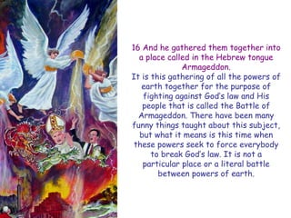 16 And he gathered them together into a place called in the Hebrew tongue Armageddon. 
It is this gathering of all the powers of earth together for the purpose of fighting against God‟s law and His people that is called the Battle of Armageddon. There have been many funny things taught about this subject, but what it means is this time when these powers seek to force everybody to break God‟s law. It is not a particular place or a literal battle between powers of earth.  