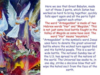 Here we see that Great Babylon, made out of these 3 parts, which Satan has worked so hard to bring together, quickly falls apart again and all the parts fight against each other. 
The word "Armageddon" is made of two Hebrew words "Har" and "Megidon." This is not just some local battle fought in the Valley of Megido as some have said. The word "Har" means "mountain." "Armageddon" is the symbolic word Jesus uses here to denote the great universal battle where the wicked turn against God and His faithful people. This is a world- wide battle. The national Sunday law of the U.S. has spread to all the nations of the world. The Universal law seeks to, in one day, strike a decisive blow that will wipe the hated sect from the face of the earth.  