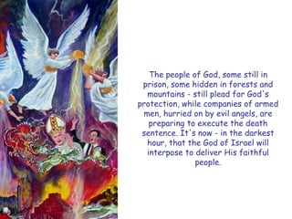 The people of God, some still in prison, some hidden in forests and mountains - still plead for God's protection, while companies of armed men, hurried on by evil angels, are preparing to execute the death sentence. It's now - in the darkest hour, that the God of Israel will interpose to deliver His faithful people.  