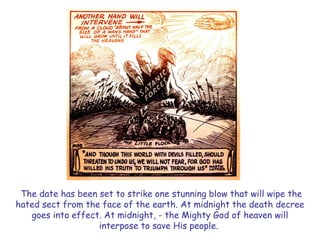 The date has been set to strike one stunning blow that will wipe the hated sect from the face of the earth. At midnight the death decree goes into effect. At midnight, - the Mighty God of heaven will interpose to save His people.  