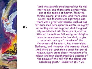 "And the seventh angel poured out his vial into the air; and there came a great voice out of the temple of heaven, from the throne, saying, It is done. And there were voices, and thunders and lightnings; and there was a great earthquake, such as was not since men were upon the earth, so mighty an earthquake and so great. And the great city was divided into three parts, and the cities of the nations fell: and great Babylon came in remembrance before God, to give unto her the cup of the wine of the fierceness of his wrath. And every island fled away, and the mountains were not found. And there fell upon men a great hail out of heaven, every stone about the weight of a talent: and men blasphemed God because of the plague of the hail; for the plague was exceeding great." Revelation 16:17-21. 
# 7  