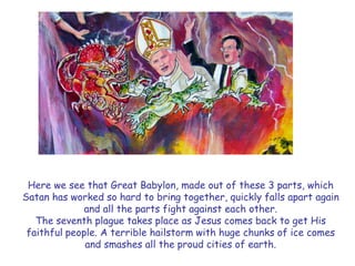 Here we see that Great Babylon, made out of these 3 parts, which Satan has worked so hard to bring together, quickly falls apart again and all the parts fight against each other. 
The seventh plague takes place as Jesus comes back to get His faithful people. A terrible hailstorm with huge chunks of ice comes and smashes all the proud cities of earth.  