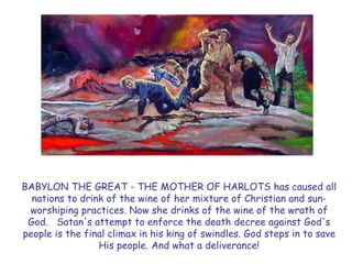 BABYLON THE GREAT - THE MOTHER OF HARLOTS has caused all nations to drink of the wine of her mixture of Christian and sun- worshiping practices. Now she drinks of the wine of the wrath of God. Satan's attempt to enforce the death decree against God's people is the final climax in his king of swindles. God steps in to save His people. And what a deliverance!  